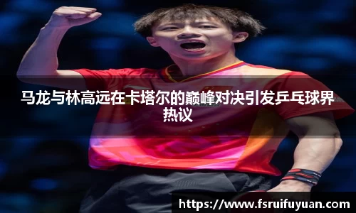 马龙与林高远在卡塔尔的巅峰对决引发乒乓球界热议